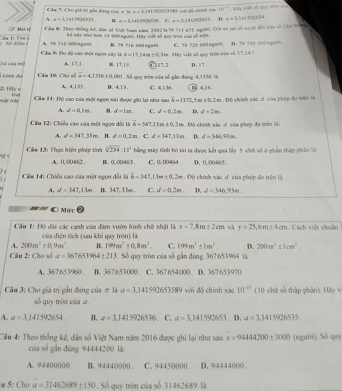 Cho giả trị gần đúng của π là a=3.141592653589 với độ chính xác 10^(-15). Hay việt số quy tròn củ
A. a=3,1415926535. B. a=3,1415926536.C.a=3,141592653. D. a=3.141592654
Bài tỷ Câu 8: Theo thống kê, dân số Việt Nam năm 2002 là 79 715 675 người. Giả sử sai số tuyệt đổi của số liệu thông
Cầu 1: Tim s kê này nhó hơn 10 000 người. Hãy viết số quy tròn của số trên.
) Số điểm r A. 79 710 000 người. B. 79 716 000 người C. 79 720 000 người D. 79 700 000 người
Câu 9: Đo độ cao một ngọn cây là h=17,14m± 0,3m Hãy viết số quy tròn của số 17,14 ?
Giá của mộ A. 17,1 . B. 17,15. C, 17, 2 . D. 17 
kênh đư  Câu 10: Cho số overline a=4,1356± 0,001 1. Số quy tròn của số gần đúng 4,1356 là
2: Hay c A. 4.135 . B. 4,13 . C. 4,136 . D. 4,14 .
trun
mật trấn Câu 11:Dhat Q cao của một ngọn núi được ghi lại như sau overline h=1372,5m± 0.m.E Độ chính xác d của phép đo trên là
A. d=0.1m. B. d=1m. C. d=0.2m. D. d=2m.
Câu 12: Chiều cao của một ngọn dồi là overline h=347,13m± 0,2m. Độ chính xác đ của phép đo trên là:
A. d=347,33m B. d=0,2m. C. d=347,13m D. d=346.93m.
Câu 13: Thực hiện phép tính sqrt[3](234):11^3 bằng máy tính bỏ túi ta được kết quả lấy 5 chữ số ở phần thập phân là:
ng c
A. 0, 00462 . B. 0,00463 . C. 0,00464 D. 0, 00465 .
c
5 1
Câu 14: Chiều cao của một ngọn đồi là overline h=347,13m± 0,2m Độ chính xác đ của phép đo trên là
a A. d=347,13m. B.347,33m . C. d=0,2m. D. d=346,93m.
Mức
Câu 1: Độ đài các cạnh của đám vườn hình chữ nhật là x=7,8m± 2cm và y=25,6m± 4cm. Cách việt chuẩn
của diện tích (sau khi quy tròn) là
A. 200m^2± 0.9m^2. B. 199m^2± 0,8m^2. C. 199m^2± 1m^2. D. 200m^2± 1cm^2.
Câu 2: Cho số a=367653964± 213.  Số quy tròn của số gần đúng 367653964 là
A. 367653960 . B. 367653000 . C. 367 654 000 . D. 367653970
Câu 3: Cho giá trị gần đúng của π là a=3.141592653589 với độ chính xác 10^(-10) (10 chữ số thập phân). Hãy v
số quy tròn của 
A. a=3.141592654. B. a=3,1415926536. C. a=3,141592653. D. a=3.1415926535.
Câu 4: Theo thống kê, dân số Việt Nam năm 2016 được ghi lại như sau s=9444200± 3000 (người). Số quy
của số gần đúng 94444200 là:
A. 94400000 B. 94440000 . C. 94450000 . D. 94444000 .
u 5: Cho a=31462689± 150. Số quy tròn của số 31462689 là