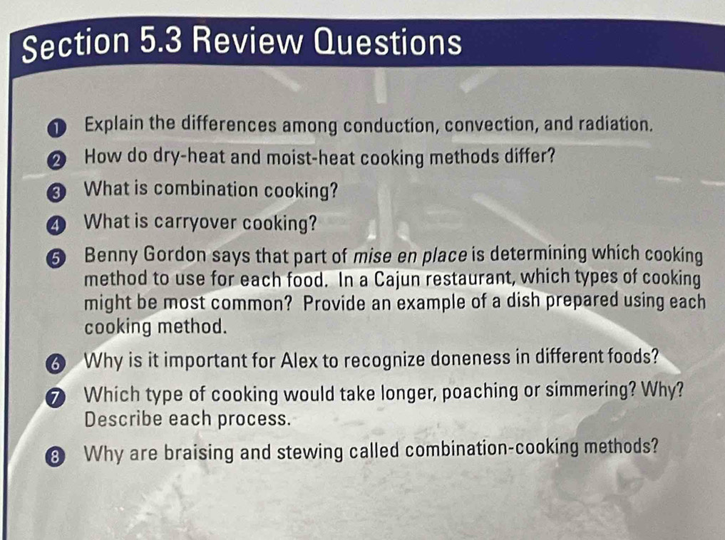 Review Questions 
D Explain the differences among conduction, convection, and radiation. 
❷ How do dry-heat and moist-heat cooking methods differ? 
What is combination cooking? 
4 What is carryover cooking? 
5 Benny Gordon says that part of mise en place is determining which cooking 
method to use for each food. In a Cajun restaurant, which types of cooking 
might be most common? Provide an example of a dish prepared using each 
cooking method. 
6 Why is it important for Alex to recognize doneness in different foods? 
⑦ Which type of cooking would take longer, poaching or simmering? Why? 
Describe each process. 
8 Why are braising and stewing called combination-cooking methods?