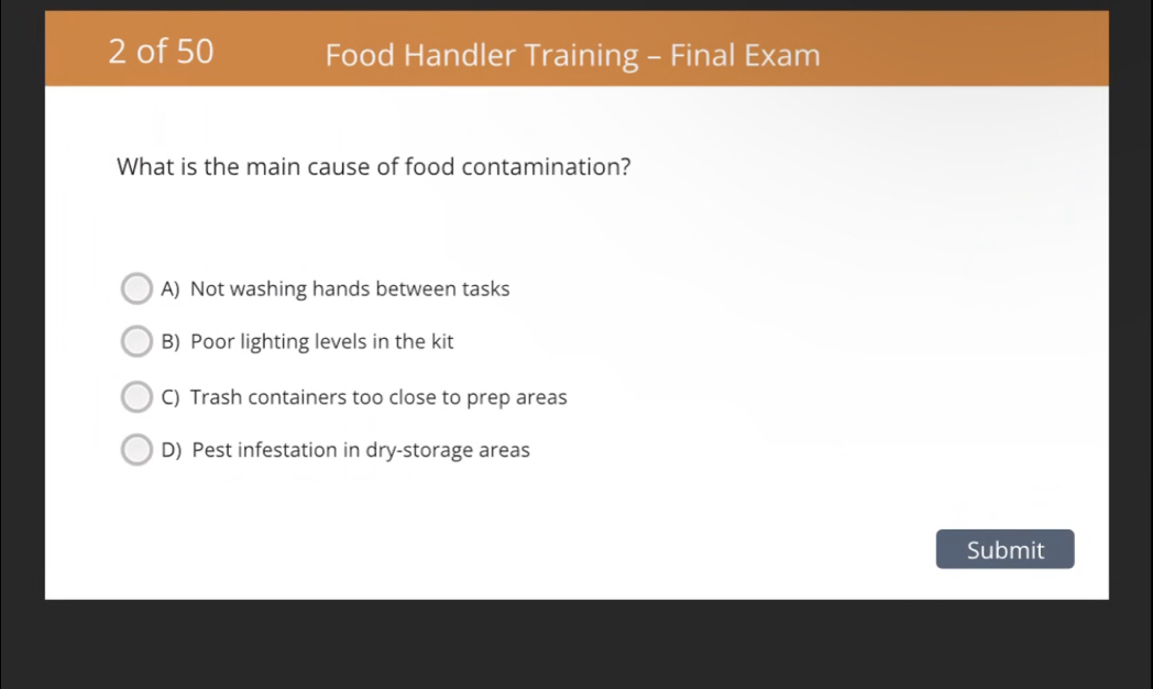 of 50 Food Handler Training - Final Exam
What is the main cause of food contamination?
A) Not washing hands between tasks
B) Poor lighting levels in the kit
C) Trash containers too close to prep areas
D) Pest infestation in dry-storage areas
Submit