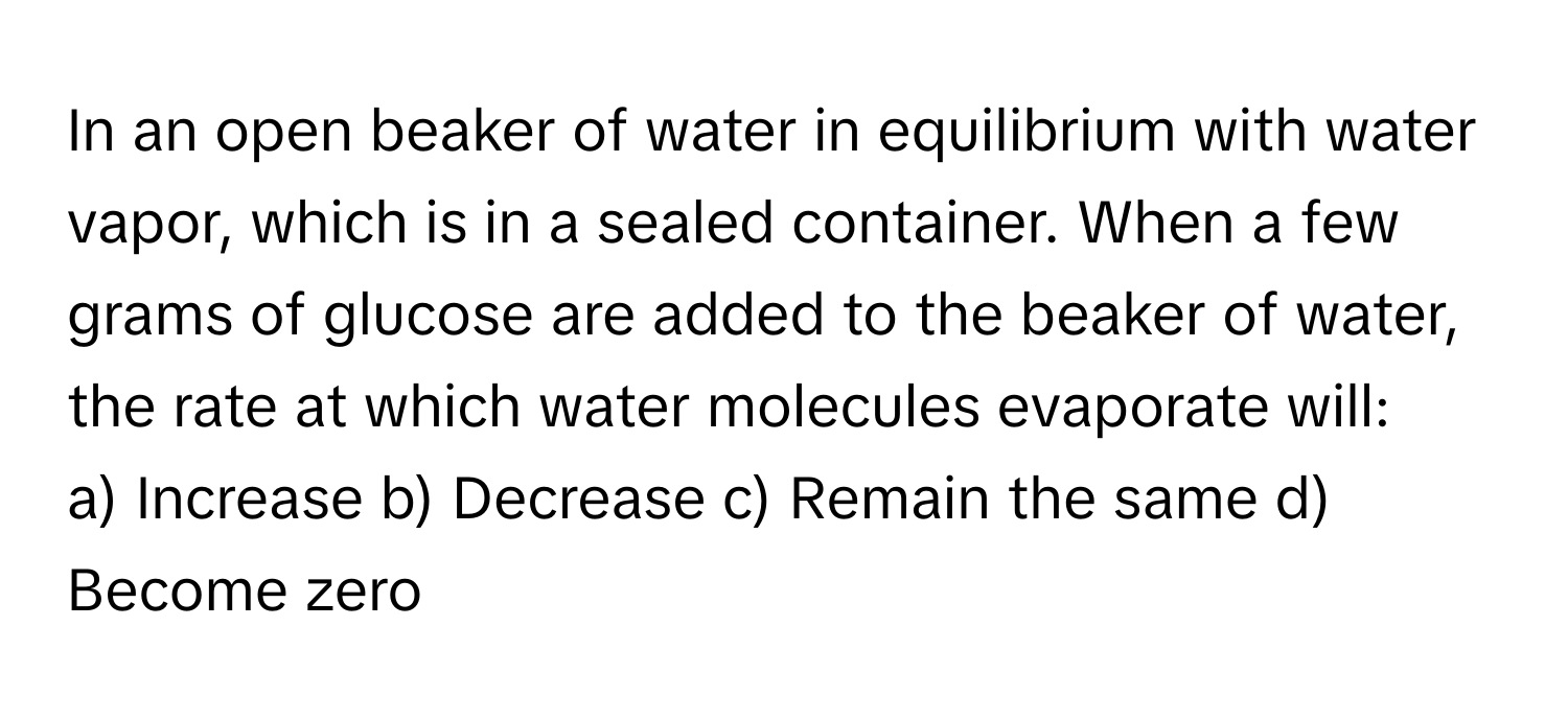 In an open beaker of water in equilibrium with water vapor, which is in a sealed container. When a few grams of glucose are added to the beaker of water, the rate at which water molecules evaporate will:

a) Increase b) Decrease c) Remain the same d) Become zero