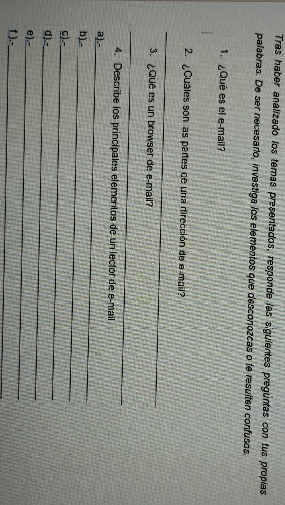 Tras haber analizado los temas presentados, responde las siguientes pregüntas con tus propias 
palabras. De ser necesario, investiga los elementos que desconozcas o te resulten confusos. 
1.¿Qué es el e-mail? 
2. ¿Cuáles son las partes de una dirección de e-mail? 
_ 
3. ¿Qué es un browser de e-mail? 
_ 
4. Describe los principales elementos de un lector de e-mail. 
_ 
a).- 
_ 
b).- 
_ 
C).- 
_ 
d).- 
_ 
e).- 
_ 
f ).-