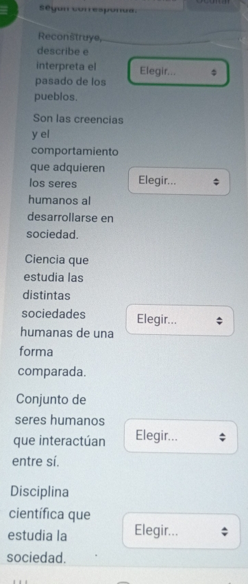 según corresponda. 
Reconstruye, 
describe e 
interpreta el Elegir... $ 
pasado de los 
pueblos. 
Son las creencias 
y el 
comportamiento 
que adquieren 
los seres Elegir... 
humanos al 
desarrollarse en 
sociedad. 
Ciencia que 
estudia las 
distintas 
sociedades Elegir... 
humanas de una 
forma 
comparada. 
Conjunto de 
seres humanos 
que interactúan Elegir... 
entre sí. 
Disciplina 
científica que 
estudia la Elegir... 
sociedad.