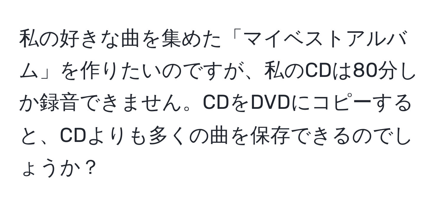 私の好きな曲を集めた「マイベストアルバム」を作りたいのですが、私のCDは80分しか録音できません。CDをDVDにコピーすると、CDよりも多くの曲を保存できるのでしょうか？