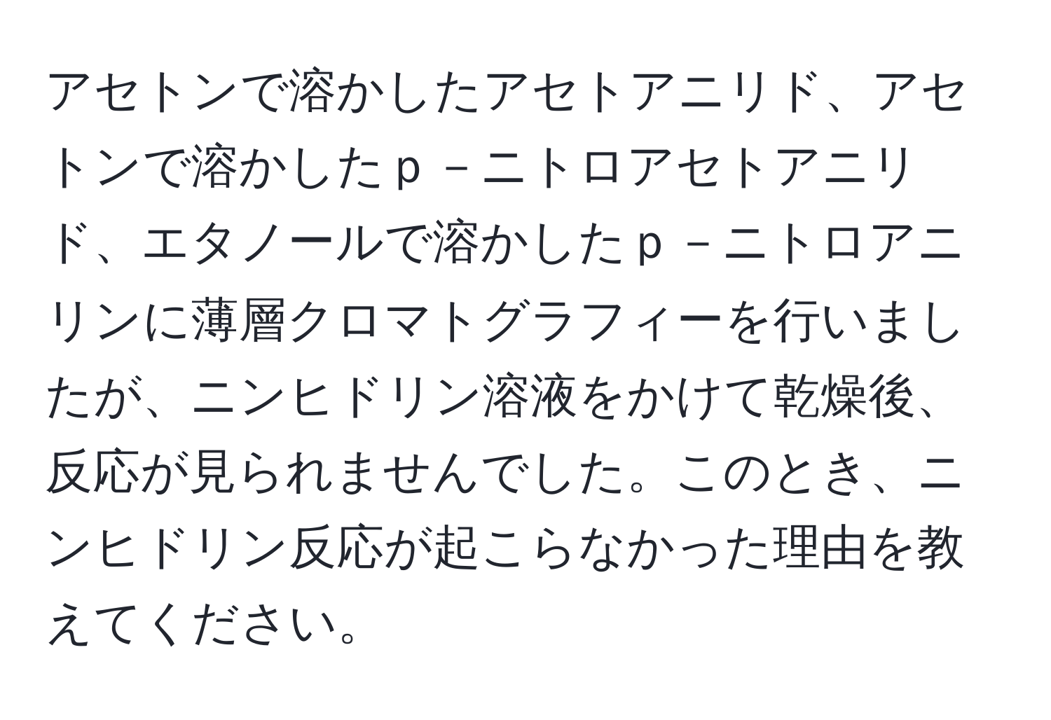 アセトンで溶かしたアセトアニリド、アセトンで溶かしたｐ－ニトロアセトアニリド、エタノールで溶かしたｐ－ニトロアニリンに薄層クロマトグラフィーを行いましたが、ニンヒドリン溶液をかけて乾燥後、反応が見られませんでした。このとき、ニンヒドリン反応が起こらなかった理由を教えてください。