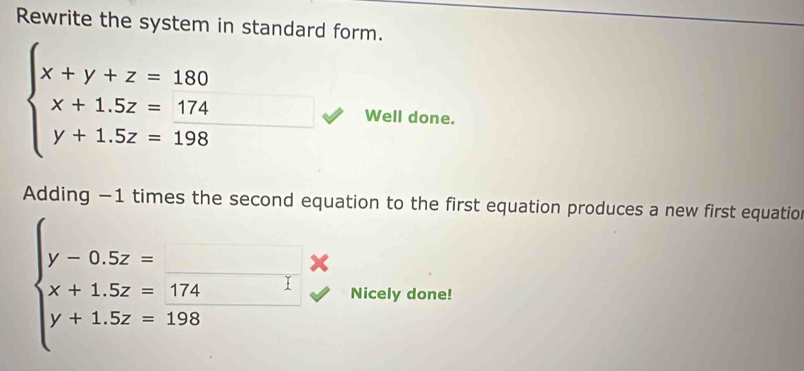 Rewrite the system in standard form.
beginarrayl x+y+z=180 x+1.5z=174 y+1.5z=198endarray. Well done.
Adding −1 times the second equation to the first equation produces a new first equation
beginarrayl y-0.5z=□ *  x+1.5z=174 y+1.5z=198endarray. Nicely done!