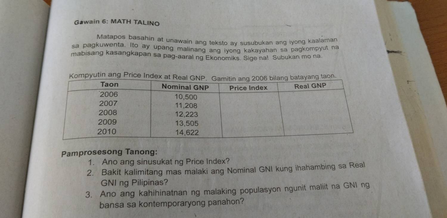 Gawain 6: MATH TALINO 
Matapos basahin at unawain ang teksto ay susubukan ang iyong kaalaman 
sa pagkuwenta. Ito ay upang malinang ang iyong kakayahan sa pagkompyut na 
mabisang kasangkapan sa pag-aaral ng Ekonomiks. Sige na! Subukan mo na. 
mpyutin ang Price In 
Pamprosesong Tanong: 
1. Ano ang sinusukat ng Price Index? 
2. Bakit kalimitang mas malaki ang Nominal GNI kung ihahambing sa Real 
GNI ng Pilipinas? 
3. Ano ang kahihinatnan ng malaking populasyon ngunit maliit na GNI ng 
bansa sa kontemporaryong panahon?