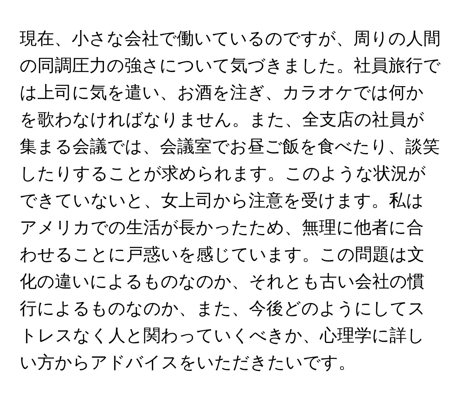 現在、小さな会社で働いているのですが、周りの人間の同調圧力の強さについて気づきました。社員旅行では上司に気を遣い、お酒を注ぎ、カラオケでは何かを歌わなければなりません。また、全支店の社員が集まる会議では、会議室でお昼ご飯を食べたり、談笑したりすることが求められます。このような状況ができていないと、女上司から注意を受けます。私はアメリカでの生活が長かったため、無理に他者に合わせることに戸惑いを感じています。この問題は文化の違いによるものなのか、それとも古い会社の慣行によるものなのか、また、今後どのようにしてストレスなく人と関わっていくべきか、心理学に詳しい方からアドバイスをいただきたいです。