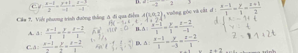 C.d :  (x-1)/2 = (y+1)/-1 = (z-3)/-1 . 
D. a:frac -2-2 3
Câu 7. Viết phương trình đường thắng △ di qua điểm A(1;0;2) , vuông góc và cắt d: (x-1)/1 = y/1 = (z+1)/2 
1+2
A. △ : (x-1)/1 = y/1 = (z-2)/1 .
B. △ :  (x-1)/1 = y/1 = (z-2)/-1 .
C. Δ :  (x-1)/2 = y/2 = (z-2)/1 .
D. △ : (x-1)/1 = y/-3 = (z-2)/1 .
x+1 ν z+2