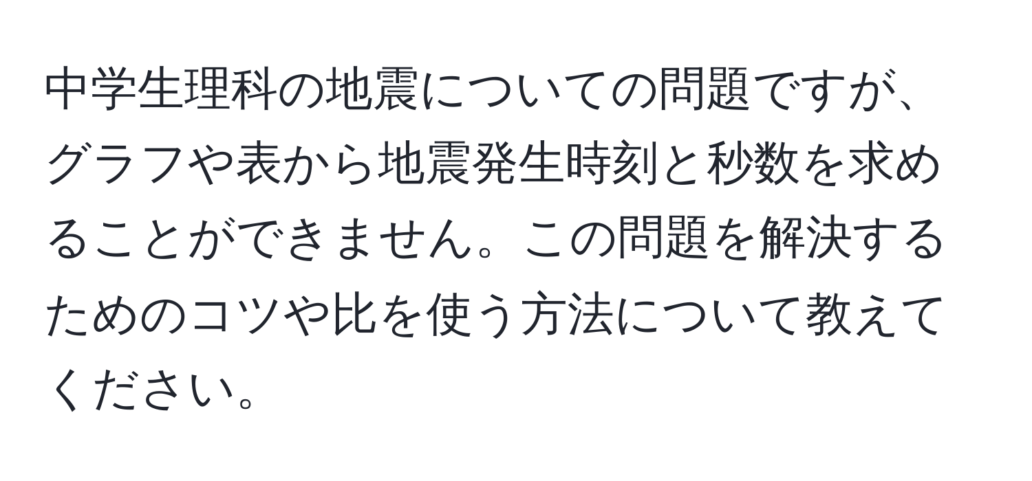 中学生理科の地震についての問題ですが、グラフや表から地震発生時刻と秒数を求めることができません。この問題を解決するためのコツや比を使う方法について教えてください。