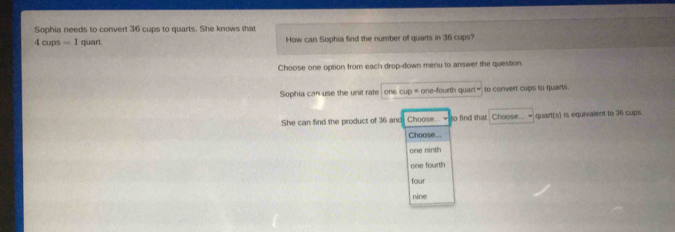 Sophia needs to convert 36 cups to quarts. She knows that
4cups=1 quart. How can Sophia find the number of quarts in 36 cups?
Choose one option from each drop-down menu to answer the question.
Sophia can use the unit rate one cup = one-fourth quart to convert cups to quarts.
She can find the product of 36 and Choose. to find that Choose... ~ quart(s) is equivalent to 36 cups
Choose...
one ninth
one fourth
four
nine