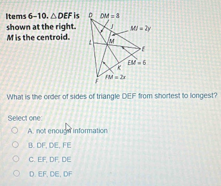 Items 6-10. △ DEF is 
shown at the right.
M is the centroid.
What is the order of sides of triangle DEF from shortest to longest?
Select one:
A. not enough information
B. DF, DE, FE
C. EF, DF, DE
D. EF, DE, DF