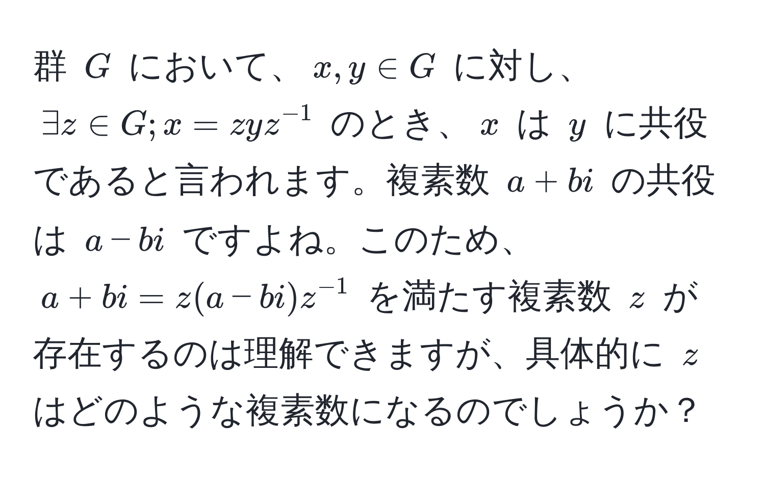 群 $G$ において、$x, y ∈ G$ に対し、$exists z ∈ G; x = zyz^(-1)$ のとき、$x$ は $y$ に共役であると言われます。複素数 $a + bi$ の共役は $a - bi$ ですよね。このため、$a + bi = z(a - bi)z^(-1)$ を満たす複素数 $z$ が存在するのは理解できますが、具体的に $z$ はどのような複素数になるのでしょうか？