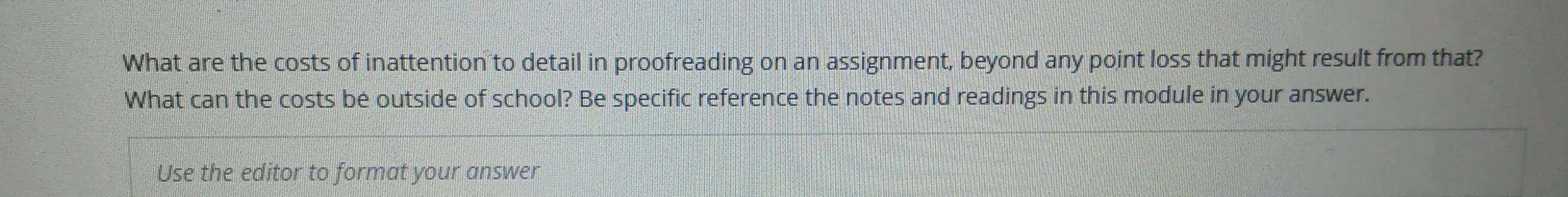 What are the costs of inattention to detail in proofreading on an assignment, beyond any point loss that might result from that? 
What can the costs be outside of school? Be specific reference the notes and readings in this module in your answer. 
Use the editor to format your answer