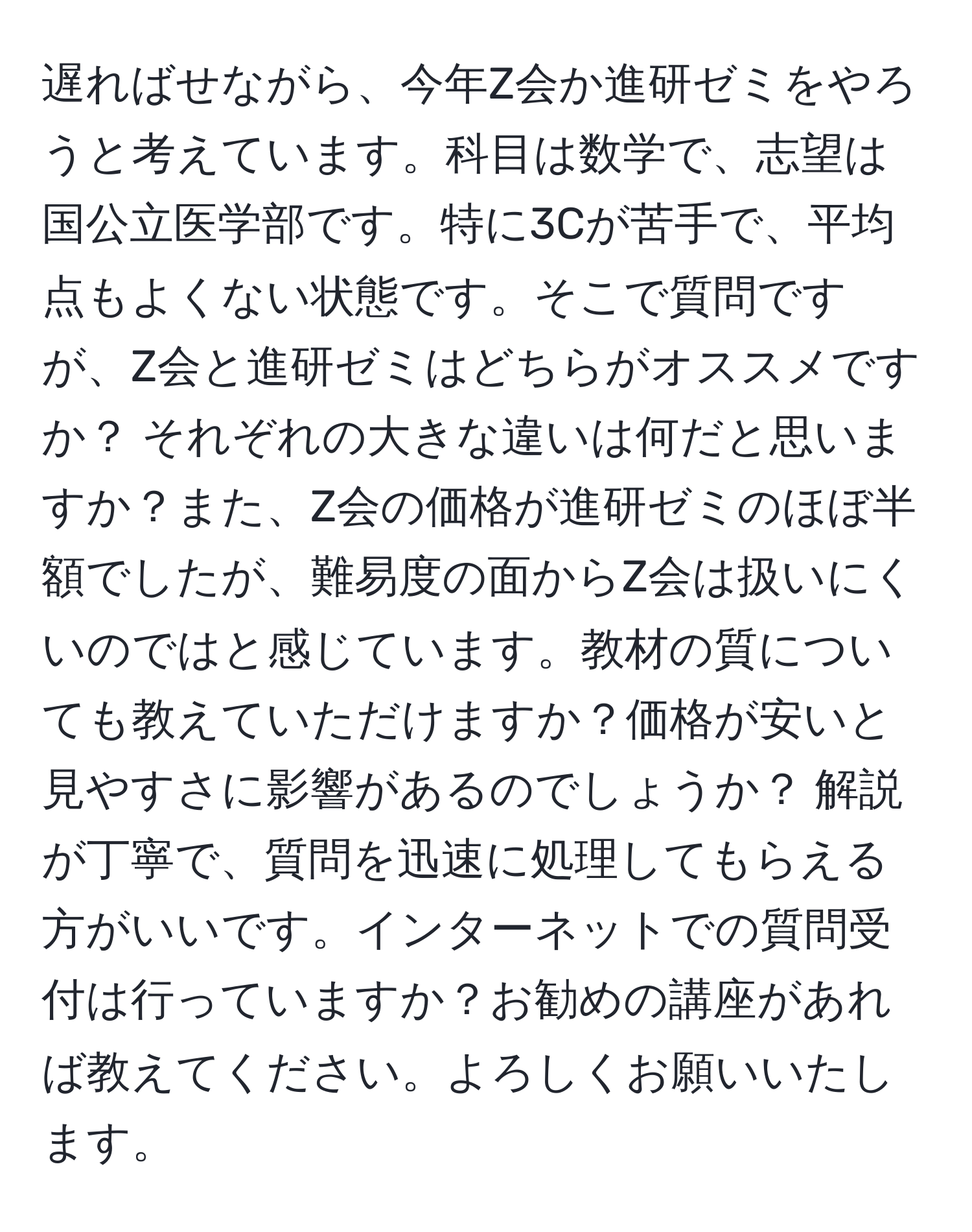 遅ればせながら、今年Z会か進研ゼミをやろうと考えています。科目は数学で、志望は国公立医学部です。特に3Cが苦手で、平均点もよくない状態です。そこで質問ですが、Z会と進研ゼミはどちらがオススメですか？ それぞれの大きな違いは何だと思いますか？また、Z会の価格が進研ゼミのほぼ半額でしたが、難易度の面からZ会は扱いにくいのではと感じています。教材の質についても教えていただけますか？価格が安いと見やすさに影響があるのでしょうか？ 解説が丁寧で、質問を迅速に処理してもらえる方がいいです。インターネットでの質問受付は行っていますか？お勧めの講座があれば教えてください。よろしくお願いいたします。