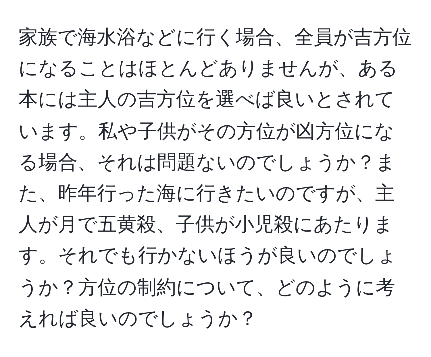 家族で海水浴などに行く場合、全員が吉方位になることはほとんどありませんが、ある本には主人の吉方位を選べば良いとされています。私や子供がその方位が凶方位になる場合、それは問題ないのでしょうか？また、昨年行った海に行きたいのですが、主人が月で五黄殺、子供が小児殺にあたります。それでも行かないほうが良いのでしょうか？方位の制約について、どのように考えれば良いのでしょうか？