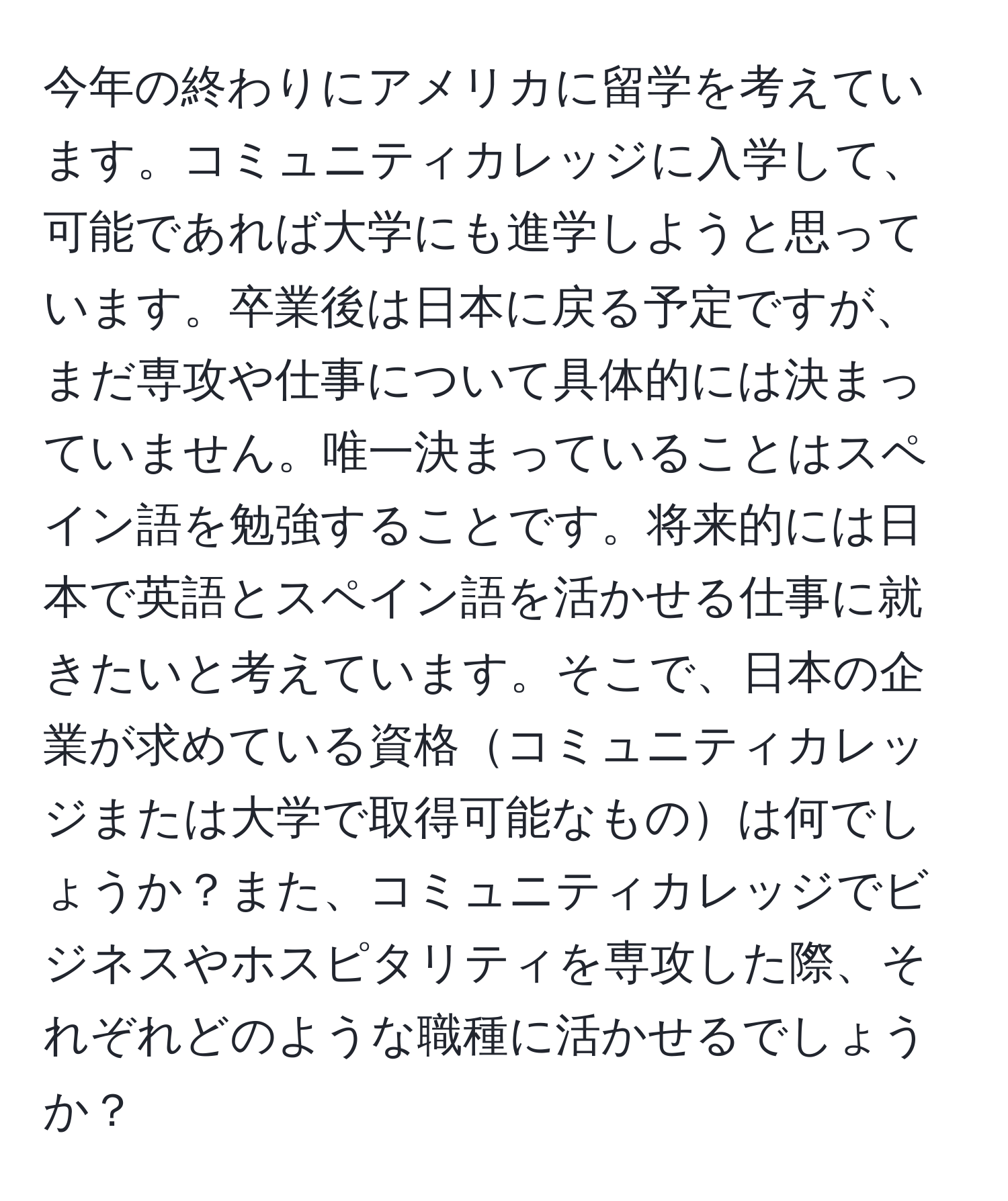 今年の終わりにアメリカに留学を考えています。コミュニティカレッジに入学して、可能であれば大学にも進学しようと思っています。卒業後は日本に戻る予定ですが、まだ専攻や仕事について具体的には決まっていません。唯一決まっていることはスペイン語を勉強することです。将来的には日本で英語とスペイン語を活かせる仕事に就きたいと考えています。そこで、日本の企業が求めている資格コミュニティカレッジまたは大学で取得可能なものは何でしょうか？また、コミュニティカレッジでビジネスやホスピタリティを専攻した際、それぞれどのような職種に活かせるでしょうか？