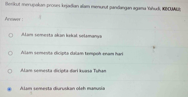 Berikut merupakan proses kejadian alam menurut pandangan agama Yahudi, KECUALI;
Answer :
Alam semesta akan kekal selamanya
Alam semesta dicipta dalam tempoh enam hari
Alam semesta dicipta dari kuasa Tuhan
Alam semesta diuruskan oleh manusia