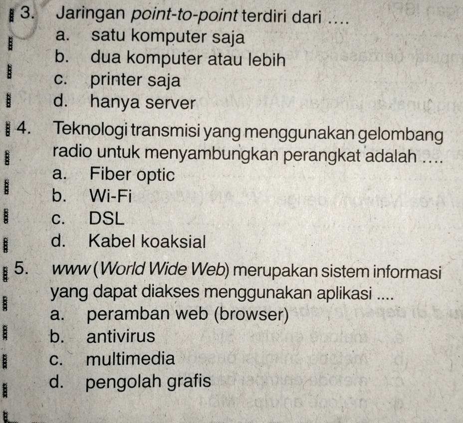 Jaringan point-to-point terdiri dari ….
a. satu komputer saja
b. dua komputer atau lebih
c. printer saja
d. hanya server
4. Teknologi transmisi yang menggunakan gelombang
radio untuk menyambungkan perangkat adalah ....
a. Fiber optic
b. Wi-Fi
c. DSL
d. Kabel koaksial
5. www (World Wide Web) merupakan sistem informasi
yang dapat diakses menggunakan aplikasi ....
a. peramban web (browser)
b. antivirus
c. multimedia
d. pengolah grafis