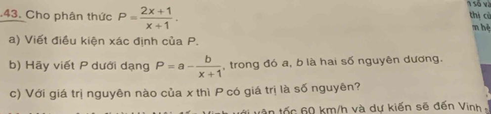 số và 
.43. Cho phân thức P= (2x+1)/x+1 . thị cù 
m hệ 
a) Viết điều kiện xác định của P. 
b) Hãy viết P dưới dạng P=a- b/x+1  , trong đó a, b là hai số nguyên dương. 
c) Với giá trị nguyên nào của x thì P có giá trị là số nguyên? 
tần tốc 60 km/h và dự kiến sẽ đến Vinh