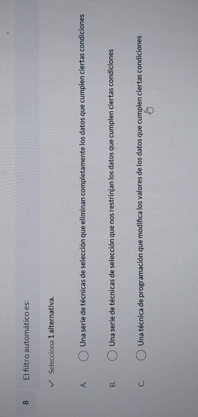 El filtro automático es:
Selecciona 1 alternativa.
A. Una serie de técnicas de selección que eliminan completamente los datos que cumplen ciertas condiciones
B. Una serie de técnicas de selección que nos restrinjan los datos que cumplen ciertas condiciones
C. Una técnica de programación que modifica los valores de los datos que cumplen ciertas condiciones