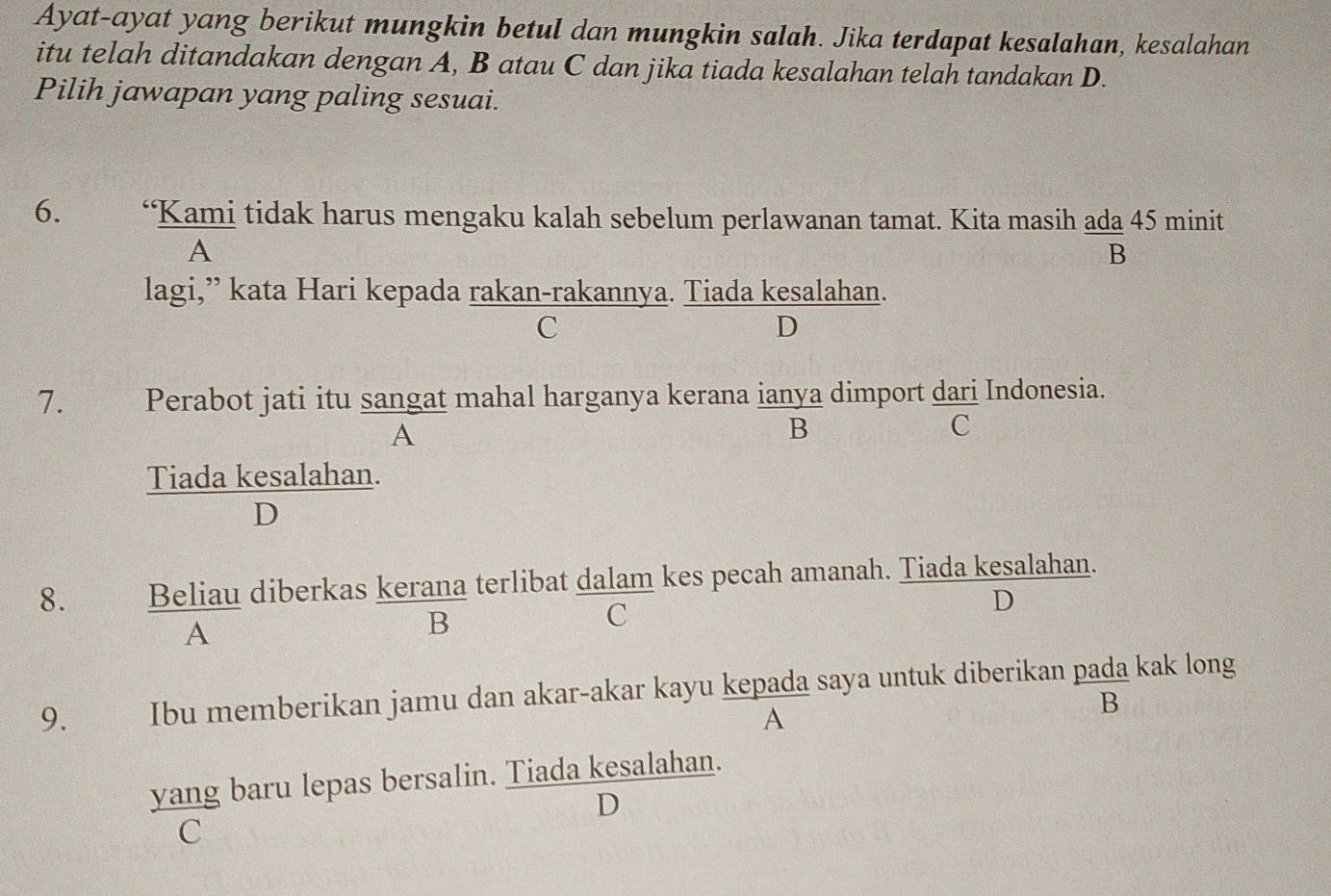 Ayat-ayat yang berikut mungkin betul dan mungkin salah. Jika terdapat kesalahan, kesalahan
itu telah ditandakan dengan A, B atau C dan jika tiada kesalahan telah tandakan D.
Pilih jawapan yang paling sesuai.
6. ‘Kami tidak harus mengaku kalah sebelum perlawanan tamat. Kita masih ada 45 minit
A
B
lagi,” kata Hari kepada rakan-rakannya. Tiada kesalahan.
C
D
7. Perabot jati itu sangat mahal harganya kerana ianya dimport dari Indonesia.
A
B
C
Tiada kesalahan.
D
8. Beliau diberkas kerana terlibat dalam kes pecah amanah. Tiada kesalahan.
C
D
A
B
9. Ibu memberikan jamu dan akar-akar kayu kepada saya untuk diberikan pada kak long
A
B
yang baru lepas bersalin. Tiada kesalahan.
D
C