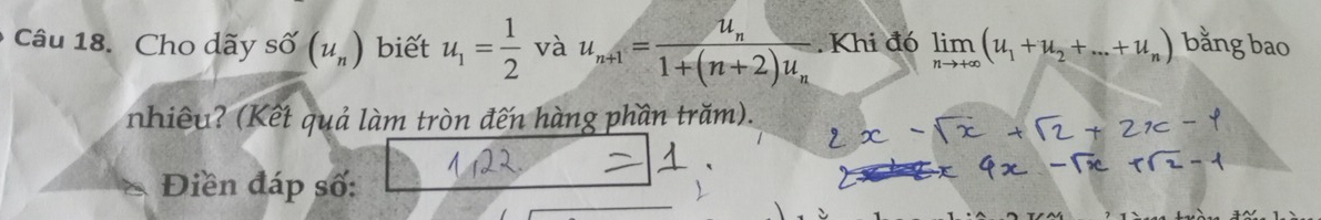 Cho dãy shat O(u_n) biết u_1= 1/2  và u_n+1=frac u_n1+(n+2)u_n. Khi đó limlimits _nto +∈fty (u_1+u_2+...+u_n) bằng bao 
nhiêu? (Kết quả làm tròn đến hàng phần trăm). 
Điền đáp số: