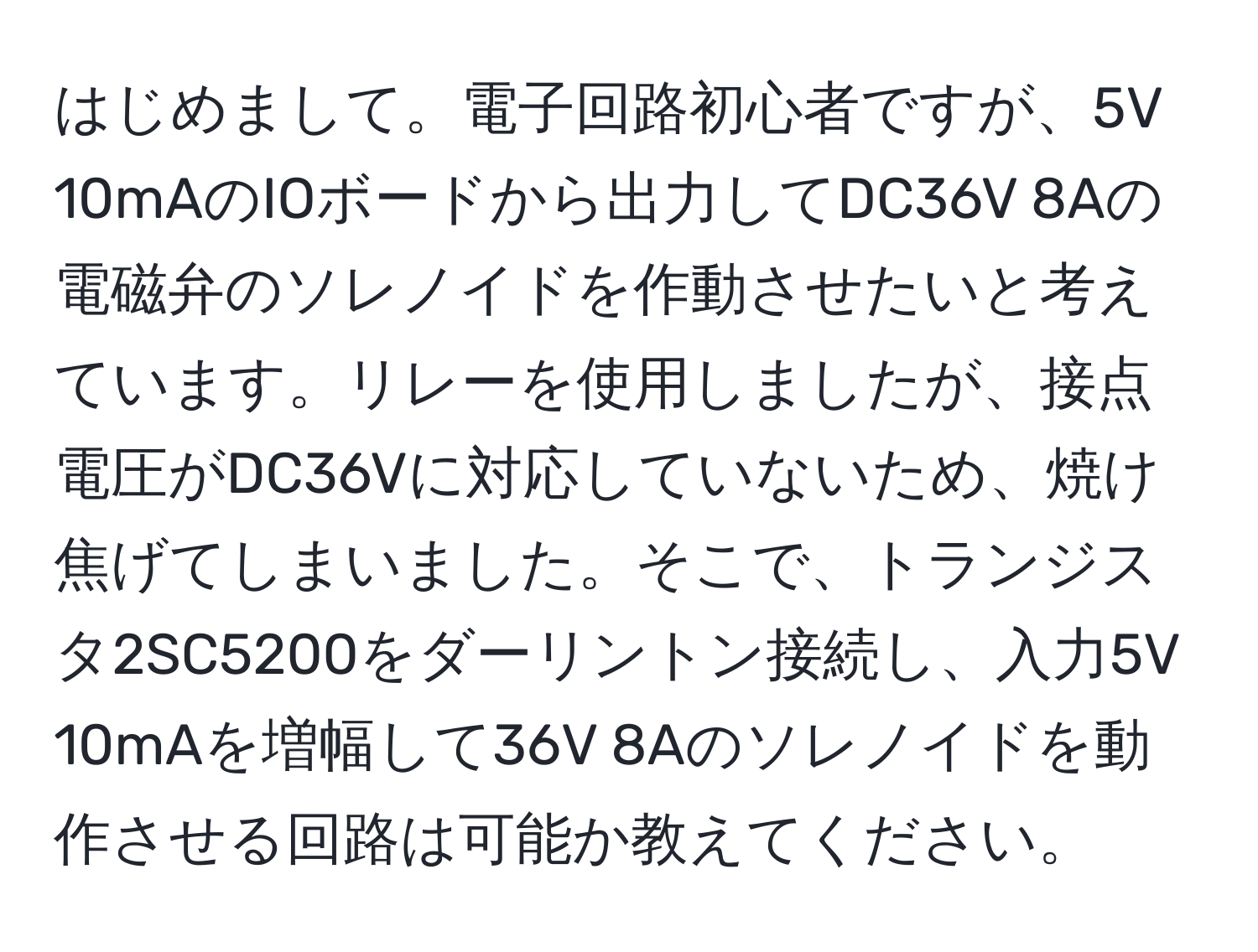 はじめまして。電子回路初心者ですが、5V 10mAのIOボードから出力してDC36V 8Aの電磁弁のソレノイドを作動させたいと考えています。リレーを使用しましたが、接点電圧がDC36Vに対応していないため、焼け焦げてしまいました。そこで、トランジスタ2SC5200をダーリントン接続し、入力5V 10mAを増幅して36V 8Aのソレノイドを動作させる回路は可能か教えてください。