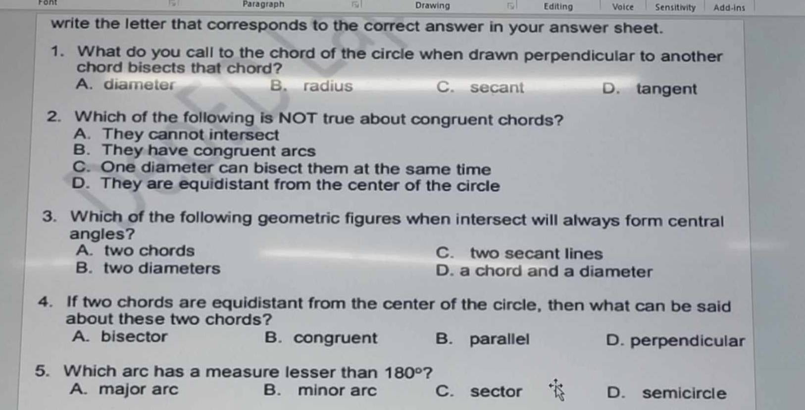 Paragraph Drawing 5 Editing Voice Sensitivity Add-ins
write the letter that corresponds to the correct answer in your answer sheet.
1. What do you call to the chord of the circle when drawn perpendicular to another
chord bisects that chord?
A. diameter B. radius C. secant D. tangent
2. Which of the following is NOT true about congruent chords?
A. They cannot intersect
B. They have congruent arcs
C. One diameter can bisect them at the same time
D. They are equidistant from the center of the circle
3. Which of the following geometric figures when intersect will always form central
angles?
A. two chords C. two secant lines
B. two diameters D. a chord and a diameter
4. If two chords are equidistant from the center of the circle, then what can be said
about these two chords?
A. bisector B. congruent B. parallel D. perpendicular
5. Which arc has a measure lesser than 180° ?
A. major arc B. minor arc C. sector D. semicircle