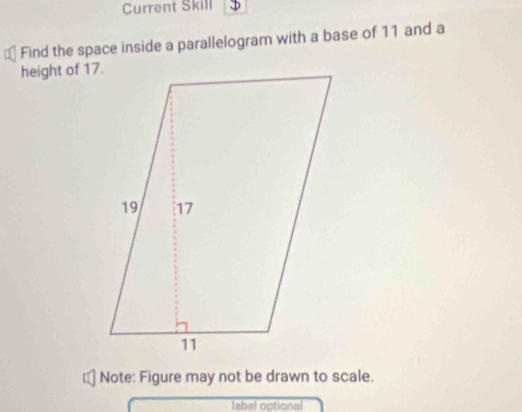 Current Skill 
Find the space inside a parallelogram with a base of 11 and a 
height of 17. 
Note: Figure may not be drawn to scale. 
label optional