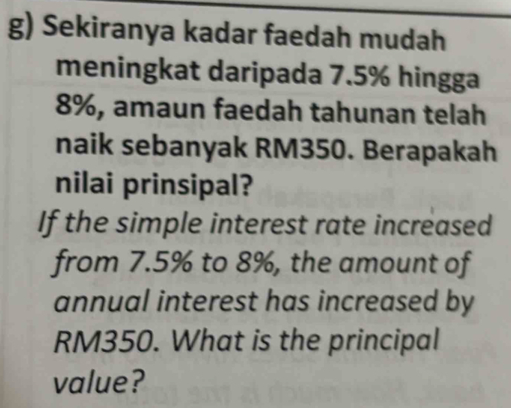 Sekiranya kadar faedah mudah 
meningkat daripada 7.5% hingga
8%, amaun faedah tahunan telah 
naik sebanyak RM350. Berapakah 
nilai prinsipal? 
If the simple interest rate increased 
from 7.5% to 8%, the amount of 
annual interest has increased by
RM350. What is the principal 
value?