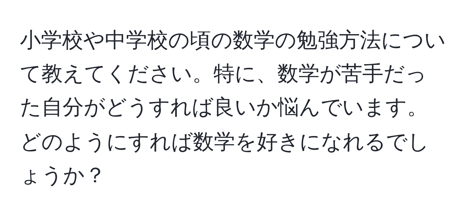 小学校や中学校の頃の数学の勉強方法について教えてください。特に、数学が苦手だった自分がどうすれば良いか悩んでいます。どのようにすれば数学を好きになれるでしょうか？