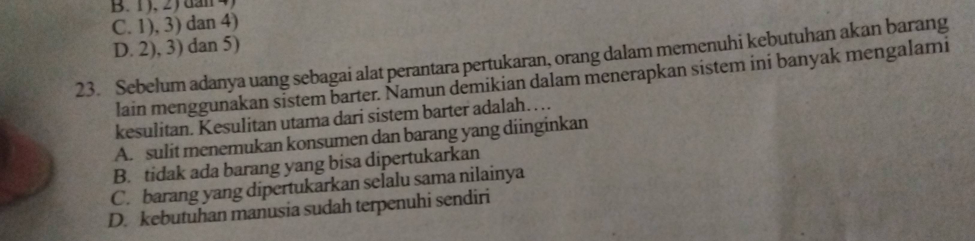 B. 1 ), 2) dan 4,
C. 1), 3) dan 4)
D. 2), 3) dan 5)
23. Sebelum adanya uang sebagai alat perantara pertukaran, orang dalam memenuhi kebutuhan akan barang
lain menggunakan sistem barter. Ñamun démikian dalam menerapkan sistem ini banyak mengalami
kesulitan. Kesulitan utama dari sistem barter adalah….
A. sulit menemukan konsumen dan barang yang diinginkan
B. tidak ada barang yang bisa dipertukarkan
C. barang yang dipertukarkan selalu sama nilainya
D. kebutuhan manusia sudah terpenuhi sendiri