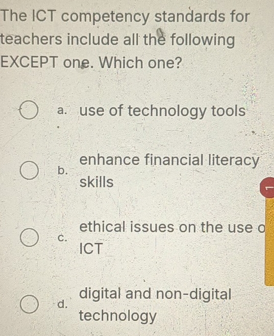 The ICT competency standards for
teachers include all the following
EXCEPT one. Which one?
a. use of technology tools
enhance financial literacy
b.
skills
ethical issues on the use o
c.
ICT
digital and non-digital
d.
technology