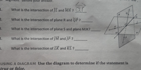 segment ' before your answer. 
1. What is the intersection of overleftrightarrow JL and overleftrightarrow MN ?_ 
2. What is the intersection of plane R and overleftrightarrow QP ?_ 
B. What is the intersection of plane S and plane MJK?_ 
1. What is the intersection of vector JM and vector JP ?_ 
5. What is the intersection of vector LK and vector KL ?_ 
USING A DIAGRAM Use the diagram to determine if the statement is 
true or false.