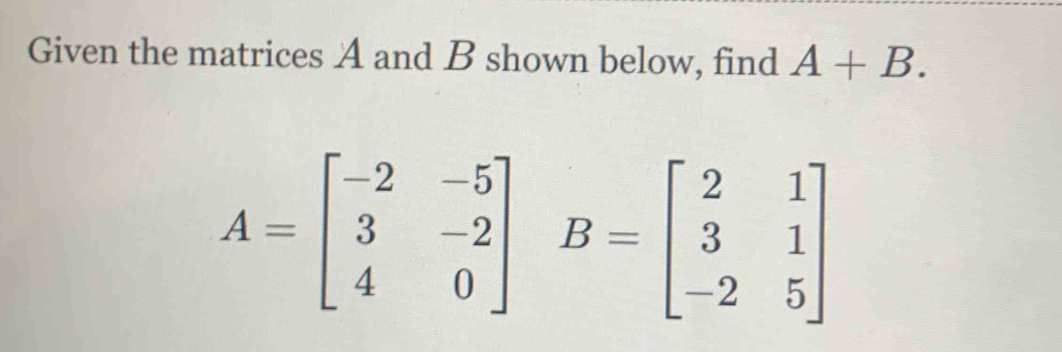 Given the matrices A and B shown below, find A+B.
A=beginbmatrix -2&-5 3&-2 4&0endbmatrix B=beginbmatrix 2&1 3&1 -2&5endbmatrix