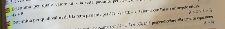 é verm 
Determina per quale valore di k la retta passante pr A(-1,x)
=-4x+8.
[k<2</tex> k>3]
Determina per quali valori di k la retta passante per A(1,k) e B(k-1,3) forma con l’asse x un angolo ottuso.
A(-1,2) e B(3,k) è perpendicolare alla retta di equazione
[k=3]