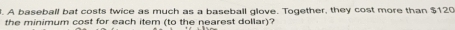 A baseball bat costs twice as much as a baseball glove. Together, they cost more than $120
the minimum cost for each item (to the nearest dollar)?