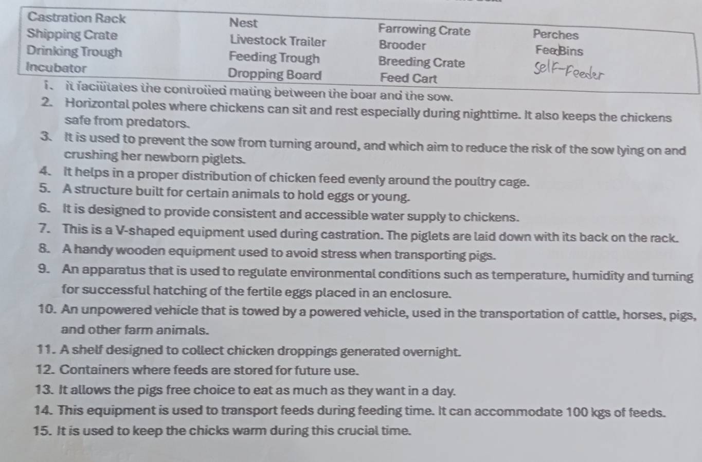 Nest 
Castration Rack Farrowing Crate 
Perches 
Shipping Crate Livestock Trailer Brooder 
FeeBins 
Drinking Trough Feeding Trough Breeding Crate 
Incubator Dropping Board Feed Cart 
f it facilitates the controlied mating between the boar and the sow. 
2. Horizontal poles where chickens can sit and rest especially during nighttime. It also keeps the chickens 
safe from predators. 
3. It is used to prevent the sow from turning around, and which aim to reduce the risk of the sow lying on and 
crushing her newborn piglets. 
4. It helps in a proper distribution of chicken feed evenly around the poultry cage. 
5. A structure built for certain animals to hold eggs or young. 
6. It is designed to provide consistent and accessible water supply to chickens. 
7. This is a V-shaped equipment used during castration. The piglets are laid down with its back on the rack. 
8. A handy wooden equipment used to avoid stress when transporting pigs. 
9. An apparatus that is used to regulate environmental conditions such as temperature, humidity and turning 
for successful hatching of the fertile eggs placed in an enclosure. 
10. An unpowered vehicle that is towed by a powered vehicle, used in the transportation of cattle, horses, pigs, 
and other farm animals. 
11. A shelf designed to collect chicken droppings generated overnight. 
12. Containers where feeds are stored for future use. 
13. It allows the pigs free choice to eat as much as they want in a day. 
14. This equipment is used to transport feeds during feeding time. It can accommodate 100 kgs of feeds. 
15. It is used to keep the chicks warm during this crucial time.