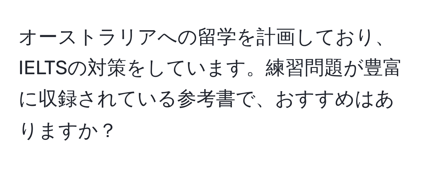 オーストラリアへの留学を計画しており、IELTSの対策をしています。練習問題が豊富に収録されている参考書で、おすすめはありますか？