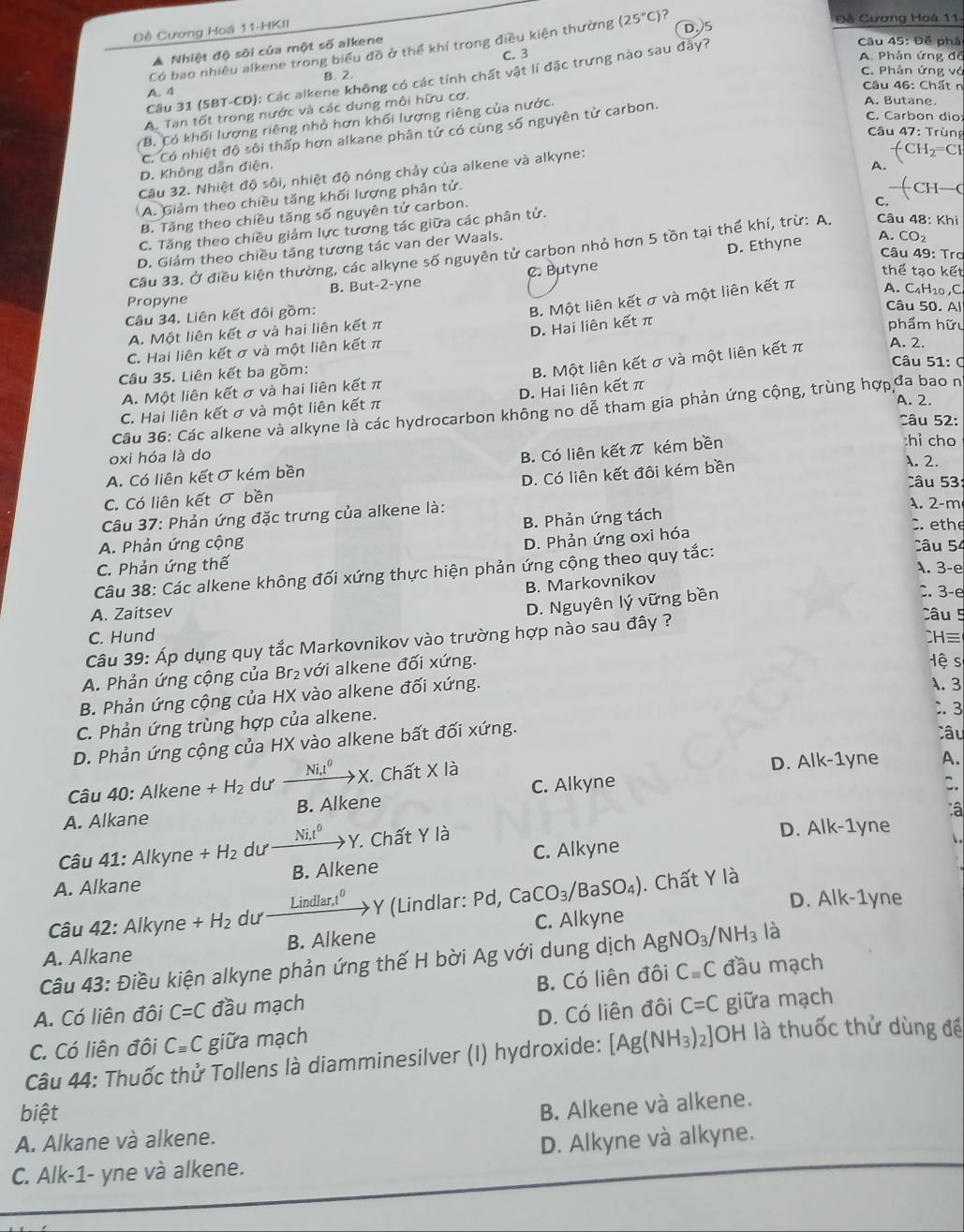 Đề Cương Hoá 11-HKII
D.5  Đề Cương Hoá 11
Câu 31 (5BT-CD): Các alkene không có các tính chất vật lí đặc trưng nào sau đầy?
Câu 45: Để phá
Có bao nhiều alkene trong biểu đồ ở thể khí trong điều kiện thường (25°C) ?
A Nhiệt độ sôi của một số alkene
C. 3
A. Phản ứng đổ
A. 4 B. 2.
C. Phản ứng vớ
Câu 46: Chất n
A. Tan tốt trong nước và các dung môi hữu cơ.
B. Có khối lượng riêng nhỏ hơn khối lượng riêng của nước.
C. Có nhiệt độ sôi thấp hơn alkane phân tử có cùng số nguyên tử carbon.
A. Butane.
C. Carbon dio
*  Câu 47: Trùng
-CH_2=C
D. Không dẫn điện.
A.
_
Câu 32. Nhiệt độ sôi, nhiệt độ nóng chảy của alkene và alkyne:
A. Giảm theo chiều tăng khối lượng phân tử.
—(
B. Tăng theo chiều tăng số nguyên tử carbon.
C.
C. Tăng theo chiều giảm lực tương tác giữa các phân tử.
D. Ethyne
D. Giảm theo chiều tăng tương tác van der Waals.
A. CO₂
Cầu 33. Ở điều kiện thường, các alkyne số nguyên tử carbon nhỏ hơn 5 tồn tại thể khí, trừ: A.  Câu 48: Khi
Câu 49: Trơ
Propyne B. But-2-yne C. Butyne
thể tạo kết
Câu 34. Liên kết đôi gồm:
B. Một liên kết σ và một liên kết π A. C₄H10,C.
Câu 50. Al
A. Một liên kết σ và hai liên kết π
C. Hai liên kết σ và một liên kết π D. Hai liên kết π
phẩm hữu
Câu 35. Liên kết ba gồm:
B. Một liên kết σ và một liên kết π A. 2.
Câu 51: C
A. Một liên kết σ và hai liên kết π
A. 2.
C. Hai liên kết σ và một liên kết π D. Hai liên kết π
Câu 36: Các alkene và alkyne là các hydrocarbon không no dễ tham gia phản ứng cộng, trùng hợp đa bao n
Câu 52:
B. Có liên kết π kém bền
chỉ cho
oxi hóa là do . 2.
A. Có liên kết σ kém bền
Câu 5
C. Có liên kết σ bền D. Có liên kết đôi kém bền
Câu 37: Phản ứng đặc trưng của alkene là:
A. 2-m
B. Phản ứng tách
D. Phản ứng oxi hóa
C ethe
A. Phản ứng cộng Câu 54
C. Phản ứng thế
Câu 38: Các alkene không đối xứng thực hiện phản ứng cộng theo quy tắc: A. 3-e
B. Markovnikov
D. Nguyên lý vững bền
. 3-e
A. Zaitsev Câu 5
C. Hund CH≡
Câu 39: Áp dụng quy tắc Markovnikov vào trường hợp nào sau đây ?
A. Phản ứng cộng của Br₂ với alkene đối xứng.
Hệ s
B. Phản ứng cộng của HX vào alkene đối xứng.
A. 3
C. Phản ứng trùng hợp của alkene.
. 3
D. Phản ứng cộng của HX vào alkene bất đối xứng.
Câu
Câu 40: Alkene +H_2 dư _ Ni,l^0 to X Chất X là D. Alk-1yne A.
A. Alkane B. Alkene C. Alkyne
C.
â
Câu 41: Alkyne +H_2 dư Ni,t^0 Y. Chất Y là D. Alk-1yne
C. Alkyne
1 
A. Alkane B. Alkene
D. Alk-1yne
Câu 42: Alkyne +H_2 dư Lindlar,t^0 Y (Lindlar: Pd, Ca CO_3/ aSO_4). Chất Y là
A. Alkane B. Alkene C. Alkyne
Câu 43: Điều kiện alkyne phản ứng thế H bời Ag với dung dịch AgNO_3/NH_3 là
A. Có liên đôi C=C đầu mạch B. Có liên đôi Cequiv C đầu mạch
C. Có liên đôi Cequiv C giữa mạch D. Có liên đôi C=C giữa mạch
Câu 44: Thuốc thử Tollens là diamminesilver (I) hydroxide: [Ag(NH_3)_2]OH là thuốc thử dùng để
biệt
B. Alkene và alkene.
A. Alkane và alkene.
C. Alk-1- yne và alkene. D. Alkyne và alkyne.