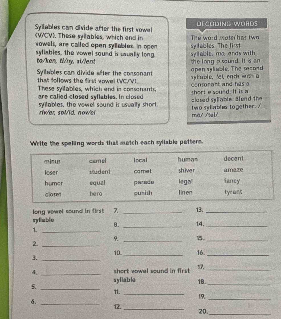 DECODING WORDS 
Syllables can divide after the first vowel 
(V/CV). These syllables, which end in The word motel has two 
vowels, are called open syllables. In open syllables. The first 
syllables, the vowel sound is usually long. syllable, mo, ends with 
to/ken, ti/ny, si/lent the long o sound. It is an 
Syllables can divide after the consonant open syllable. The second 
that follows the first vowel (VC/V). syllable, tel, ends with a 
consonant and has a 
These syllables, which end in consonants, 
short esound. It is a 
are called closed syllables. In closed 
syllables, the vowel sound is usually short. closed syllable. Blend the 
riv/er, sol/id, nov/el two syllables together: / 
mõ/ /tel/ 
Write the spelling words that match each syllable pattern. 
long vowel sound in first 7. _13._ 
syllable 
8. _14._ 
1._ 
9. _15._ 
2._ 
10._ 16._ 
3._ 
4. _short vowel sound in first 17._ 
syllable 18._ 
5._ 
11. _19._ 
6._ 
12._ 
20._