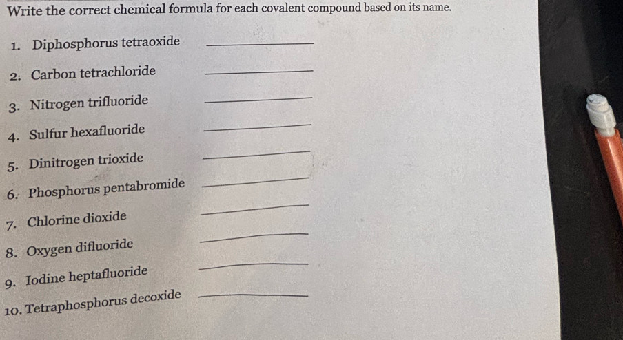 Write the correct chemical formula for each covalent compound based on its name. 
1. Diphosphorus tetraoxide_ 
2. Carbon tetrachloride_ 
3. Nitrogen trifluoride 
_ 
4. Sulfur hexafluoride 
_ 
5. Dinitrogen trioxide 
_ 
_ 
6. Phosphorus pentabromide 
_ 
7. Chlorine dioxide 
_ 
8. Oxygen difluoride 
_ 
9. Iodine heptafluoride 
10. Tetraphosphorus decoxide_