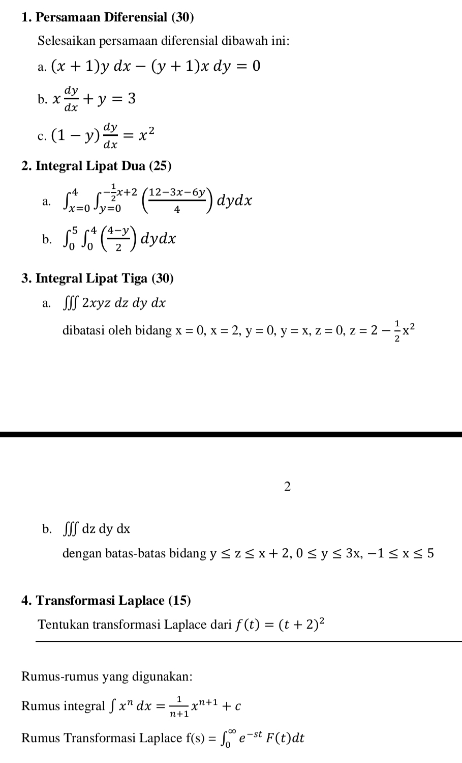 Persamaan Diferensial (30) 
Selesaikan persamaan diferensial dibawah ini: 
a. (x+1) ^ dx-(y+1)xdy=0
b. x dy/dx +y=3
c. (1-y) dy/dx =x^2
2. Integral Lipat Dua (25) 
a. ∈t _(x=0)^4∈t _(y=0)^(-frac 1)2x+2( (12-3x-6y)/4 )dydx
b. ∈t _0^(5∈t _0^4(frac 4-y)2)dydx
3. Integral Lipat T iga(30)
a. ∈t ∈t ∈t 2xyzdzdydx
dibatasi oleh bidang x=0, x=2, y=0, y=x, z=0, z=2- 1/2 x^2
2 
b. ʃff dz dy dx
dengan batas-batas bidang y≤ z≤ x+2, 0≤ y≤ 3x, -1≤ x≤ 5
4. Transformasi Laplace (15) 
Tentukan transformasi Laplace dari f(t)=(t+2)^2
Rumus-rumus yang digunakan: 
Rumus integral ∈t x^ndx= 1/n+1 x^(n+1)+c
Rumus Transformasi Laplace f(s)=∈t _0^((∈fty)e^-st)F(t)dt