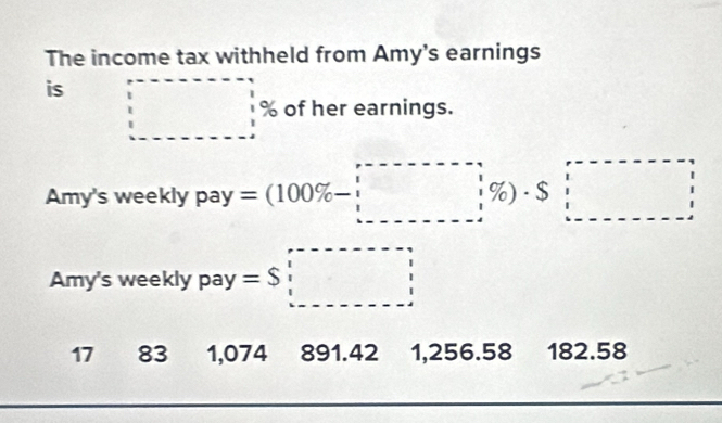 The income tax withheld from Amy's earnings
is □ % of her earnings.
Amy's weekly pay=(100% -□ % )· S□
Amy's weekly pay =S□
17 83 1,074 891.42 1,256.58 182.58