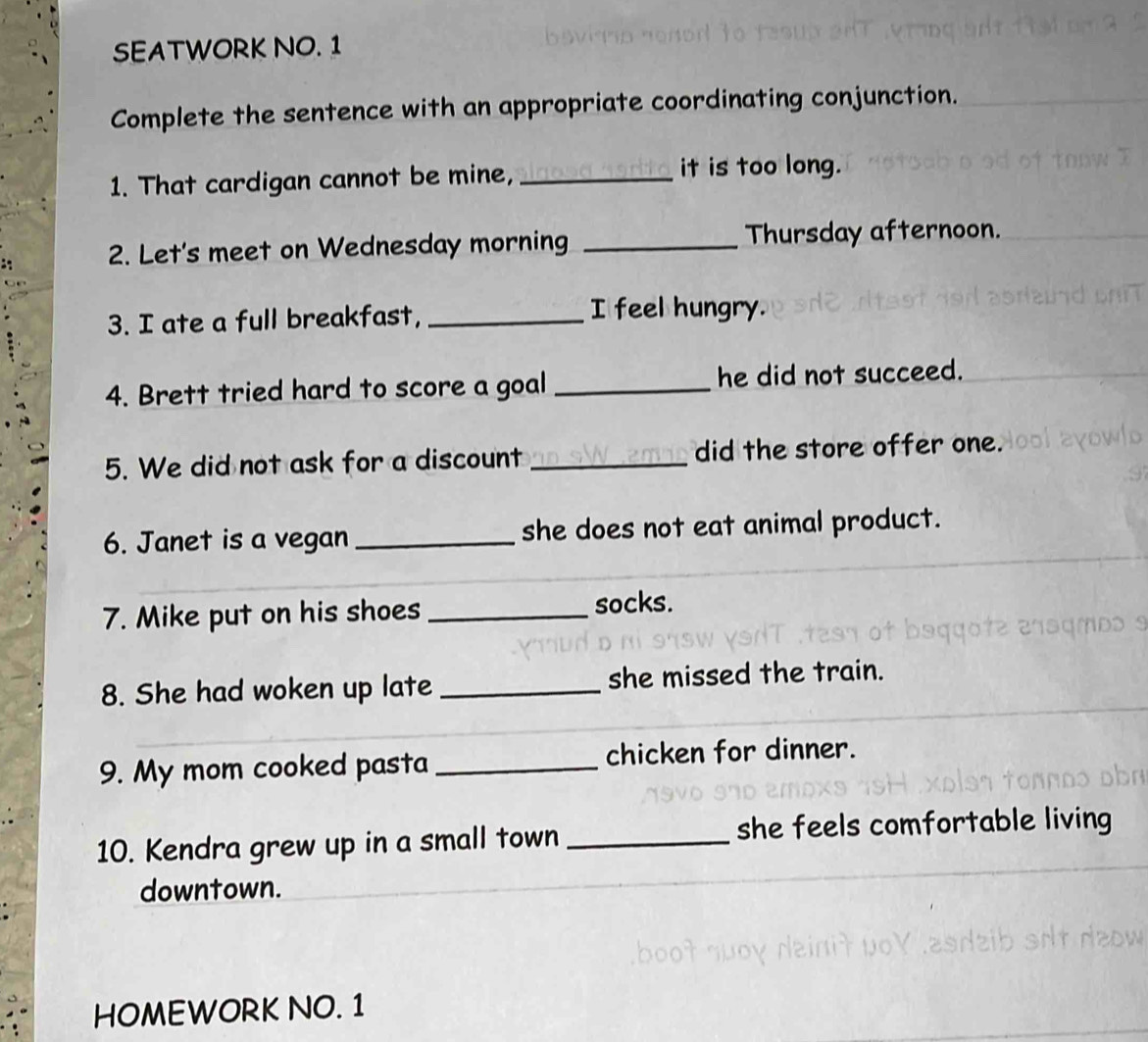 SEATWORK NO. 1 
Complete the sentence with an appropriate coordinating conjunction. 
1. That cardigan cannot be mine, _it is too long. 
2. Let's meet on Wednesday morning _Thursday afternoon. 
3. I ate a full breakfast, _I feel hungry. 
4. Brett tried hard to score a goal _he did not succeed. 
5. We did not ask for a discount_ did the store offer one. 
6. Janet is a vegan _she does not eat animal product. 
7. Mike put on his shoes_ 
socks. 
8. She had woken up late _she missed the train. 
9. My mom cooked pasta_ chicken for dinner. 
10. Kendra grew up in a small town _she feels comfortable living 
downtown. 
HOMEWORK NO. 1