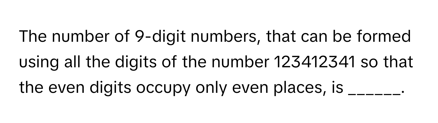 The number of 9-digit numbers, that can be formed using all the digits of the number 123412341 so that the even digits occupy only even places, is ______.