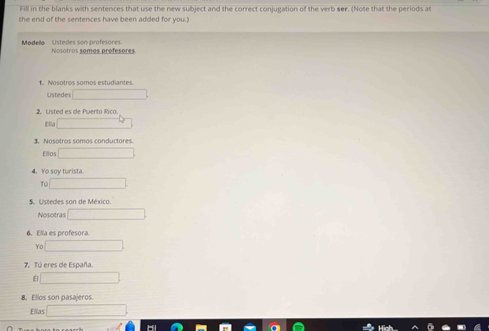 Fill in the blanks with sentences that use the new subject and the correct conjugation of the verb ser. (Note that the periods at 
the end of the sentences have been added for you.) 
Modelo Ustedes son profesores. 
Nosotros somos profesores. 
1. Nosotros somos estudiantes. 
Ustedes 
2. Usted es de Puerto Rico. 
Ella 
3. Nosotros somos conductores. 
Ellos 
4. Yo soy turista 
Tú 
5. Ustedes son de México. 
Nosotras 
6. Ella es profesora. 
Yo 
7. Tú eres de España. 
Él 
8. Ellos son pasajeros. 
Ellas