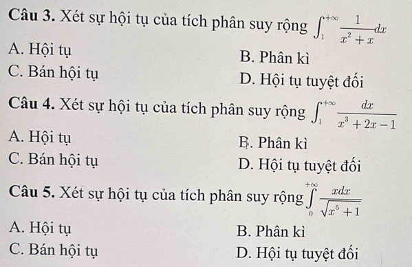 Xét sự hội tụ của tích phân suy rộng ∈t _1^((+∈fty)frac 1)x^2+xdx
A. Hội tụ B. Phân kì
C. Bán hội tụ D. Hội tụ tuyệt đối
Câu 4. Xét sự hội tụ của tích phân suy rộng ∈t _1^((+∈fty)frac dx)x^3+2x-1
A. Hội tụ B. Phân kì
C. Bán hội tụ D. Hội tụ tuyệt đối
Câu 5. Xét sự hội tụ của tích phân suy rộng ∈tlimits _0^((+∈fty)frac xdx)sqrt(x^5+1)
A. Hội tụ B. Phân kì
C. Bán hội tụ D. Hội tụ tuyệt đối