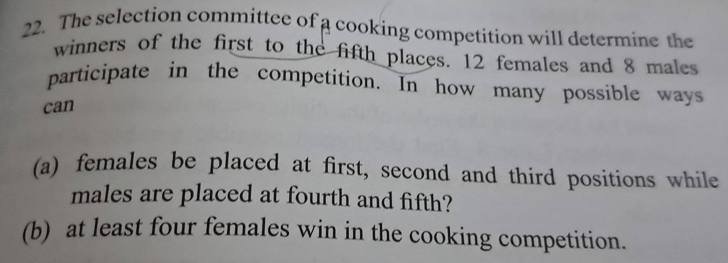 The selection committee of a cooking competition will determine the 
winners of the first to the fifth places. 12 females and 8 males 
participate in the competition. In how many possible ways 
can 
(a) females be placed at first, second and third positions while 
males are placed at fourth and fifth? 
(b) at least four females win in the cooking competition.