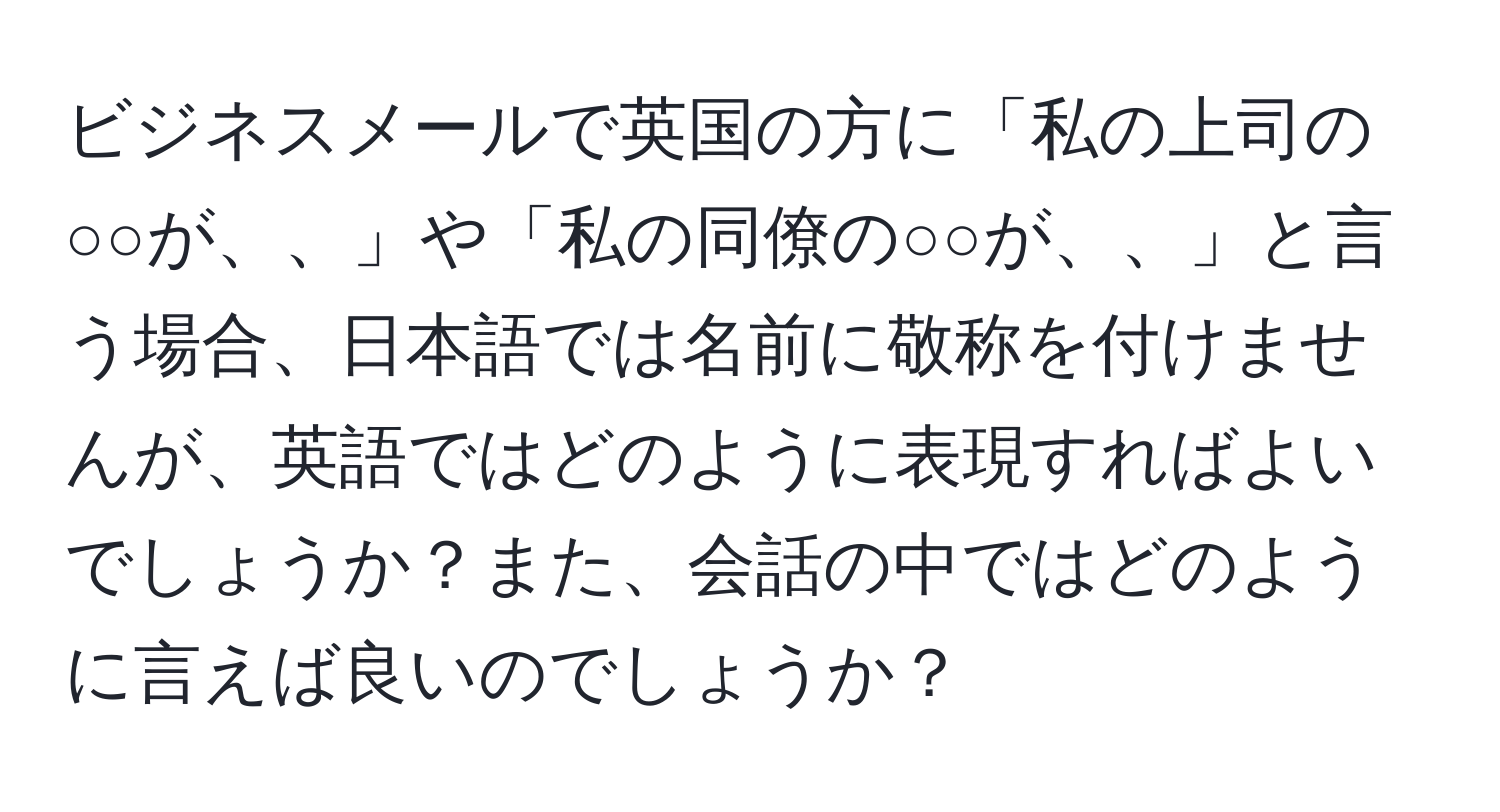 ビジネスメールで英国の方に「私の上司の○○が、、」や「私の同僚の○○が、、」と言う場合、日本語では名前に敬称を付けませんが、英語ではどのように表現すればよいでしょうか？また、会話の中ではどのように言えば良いのでしょうか？